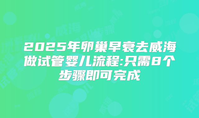 2025年卵巢早衰去威海做试管婴儿流程:只需8个步骤即可完成
