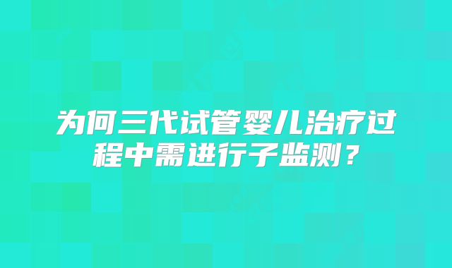 为何三代试管婴儿治疗过程中需进行子监测？