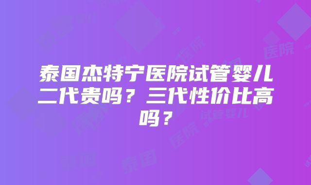 泰国杰特宁医院试管婴儿二代贵吗?三代性价比高吗?