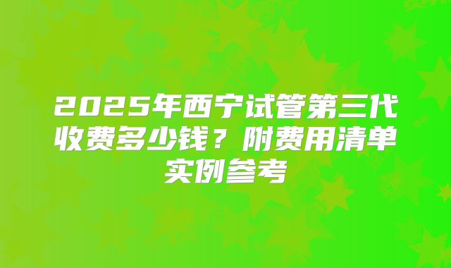 2025年西宁试管第三代收费多少钱？附费用清单实例参考