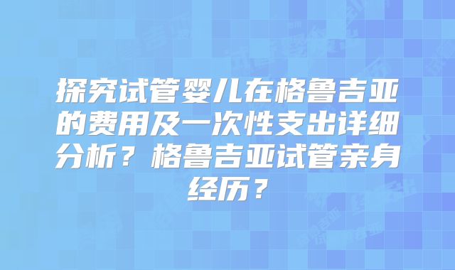 探究试管婴儿在格鲁吉亚的费用及一次性支出详细分析？格鲁吉亚试管亲身经历？