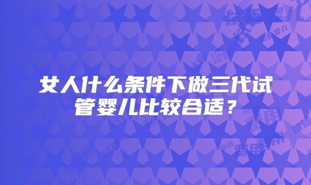 女人什么条件下做三代试管婴儿比较合适?