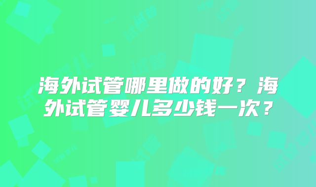 海外试管哪里做的好?海外试管婴儿多少钱一次?
