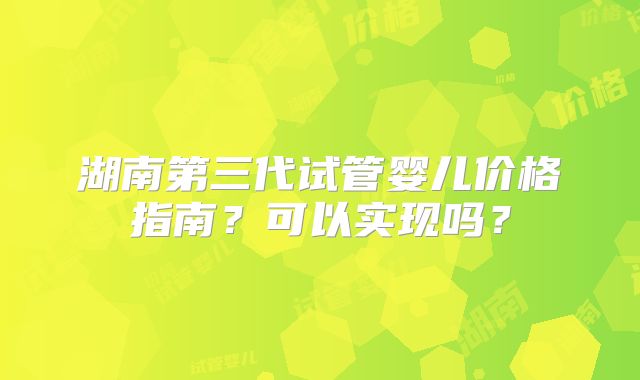 湖南第三代试管婴儿价格指南？可以实现吗？