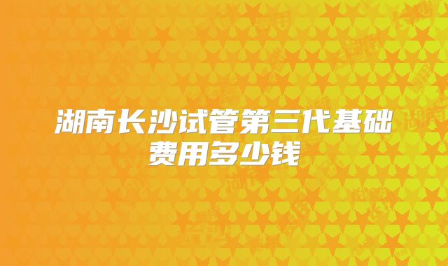 湖南长沙试管第三代基础费用多少钱