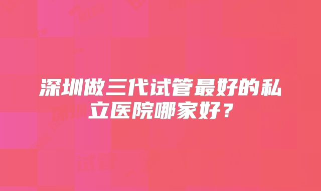 深圳做三代试管最好的私立医院哪家好?