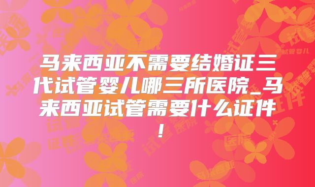 马来西亚不需要结婚证三代试管婴儿哪三所医院_马来西亚试管需要什么证件！