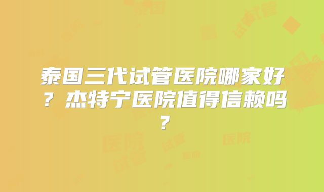 泰国三代试管医院哪家好？杰特宁医院值得信赖吗？