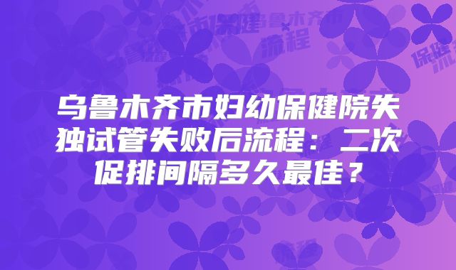 乌鲁木齐市妇幼保健院失独试管失败后流程：二次促排间隔多久最佳？