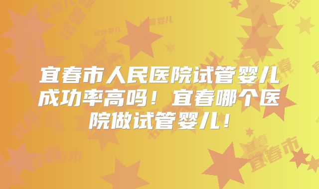 宜春市人民医院试管婴儿成功率高吗!宜春哪个医院做试管婴儿!