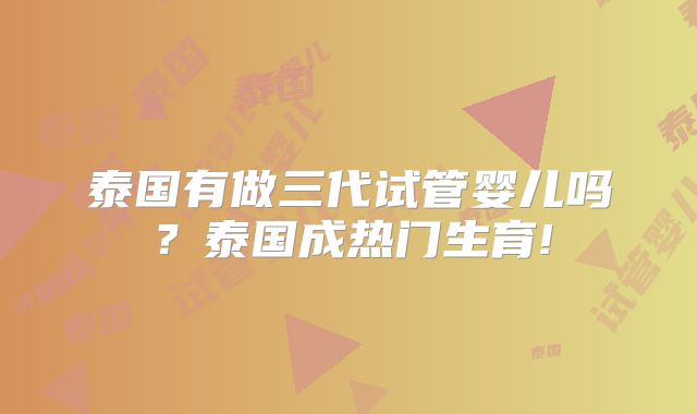 泰国有做三代试管婴儿吗?泰国成热门生育!