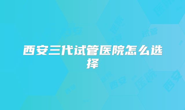 西安三代试管医院怎么选择