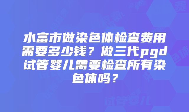 水富市做染色体检查费用需要多少钱？做三代pgd试管婴儿需要检查所有染色体吗？