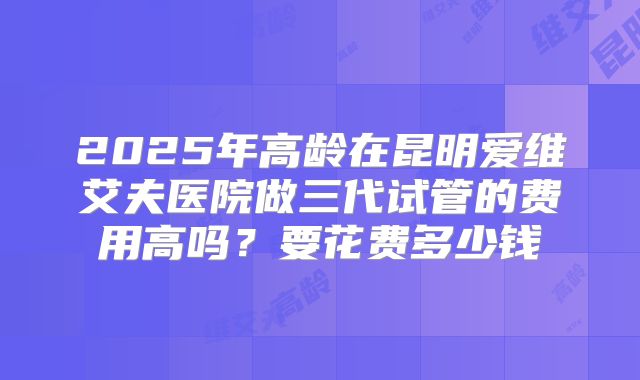 2025年高龄在昆明爱维艾夫医院做三代试管的费用高吗?要花费多少钱