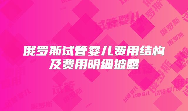俄罗斯试管婴儿费用结构及费用明细披露