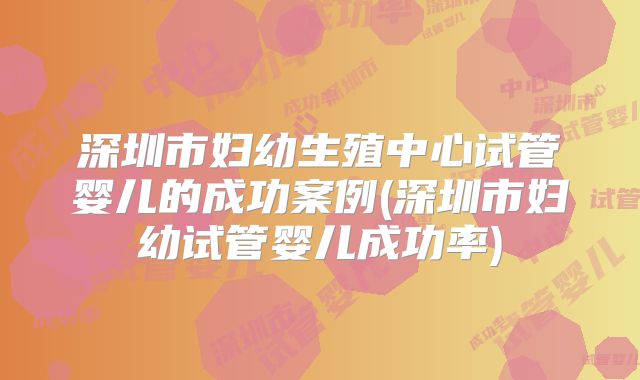 深圳市妇幼生殖中心试管婴儿的成功案例(深圳市妇幼试管婴儿成功率)