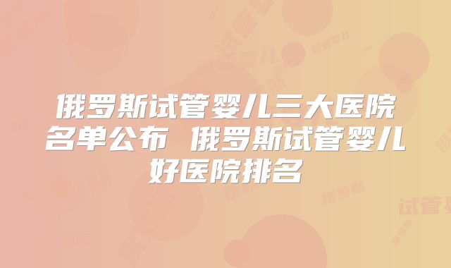 俄罗斯试管婴儿三大医院名单公布 俄罗斯试管婴儿好医院排名