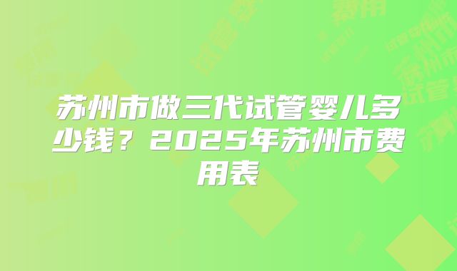苏州市做三代试管婴儿多少钱?2025年苏州市费用表