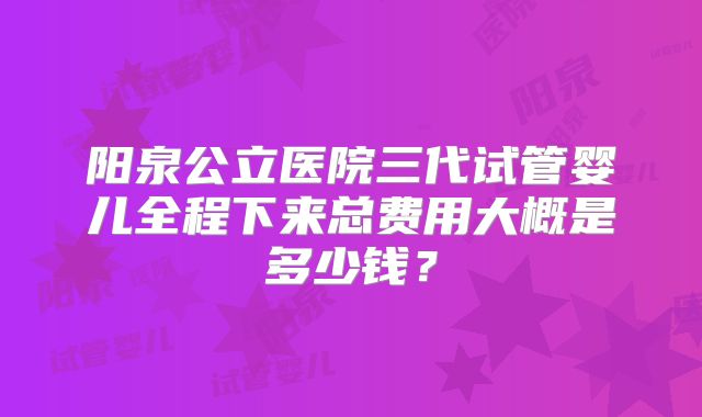 阳泉公立医院三代试管婴儿全程下来总费用大概是多少钱?