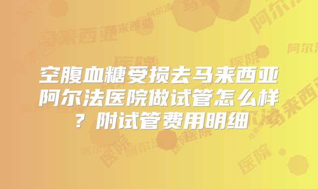 空腹血糖受损去马来西亚阿尔法医院做试管怎么样？附试管费用明细