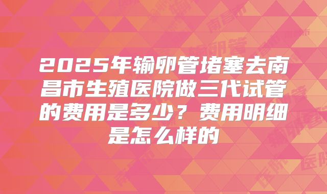 2025年输卵管堵塞去南昌市生殖医院做三代试管的费用是多少？费用明细是怎么样的