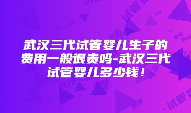 武汉三代试管婴儿生子的费用一般很贵吗-武汉三代试管婴儿多少钱!