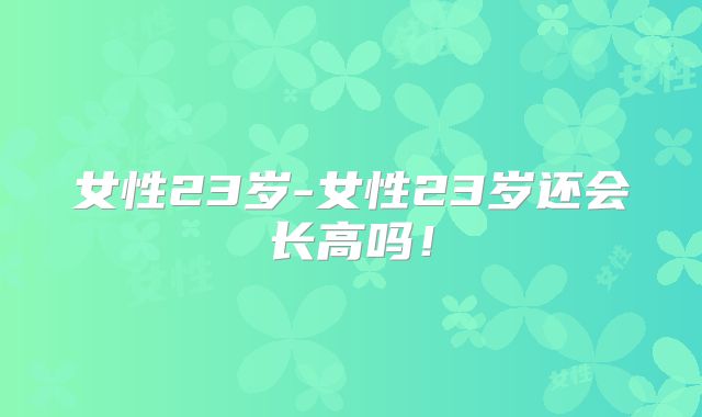 女性23岁-女性23岁还会长高吗!