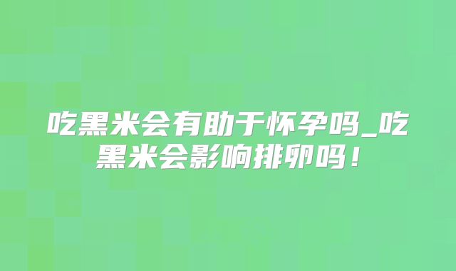 吃黑米会有助于怀孕吗_吃黑米会影响排卵吗！