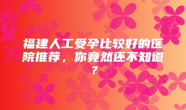 福建人工受孕比较好的医院推荐,你竟然还不知道?