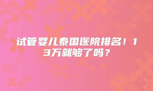 试管婴儿泰国医院排名!13万就够了吗?