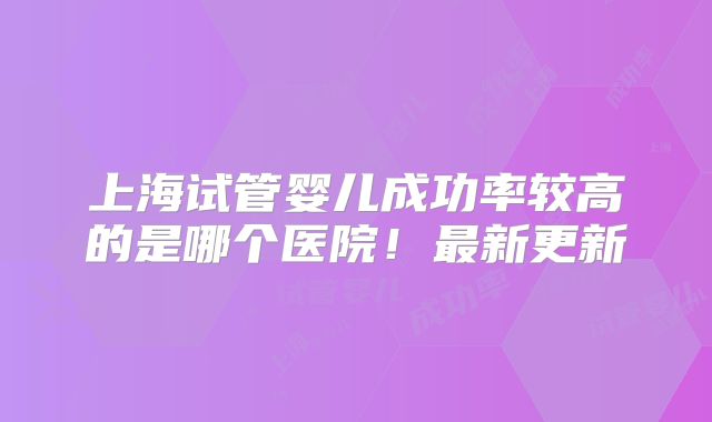上海试管婴儿成功率较高的是哪个医院！最新更新