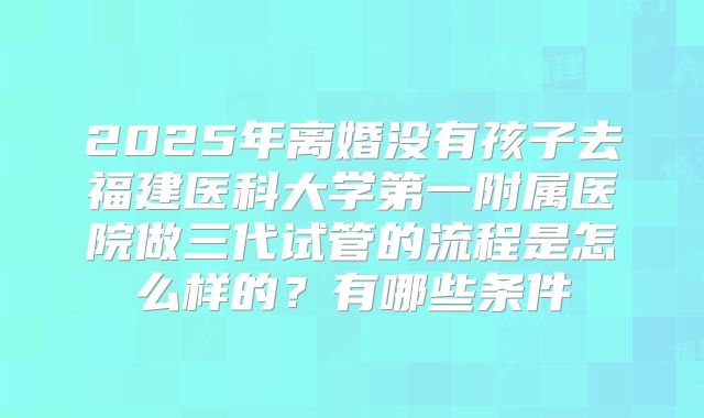 2025年离婚没有孩子去福建医科大学第一附属医院做三代试管的流程是怎么样的？有哪些条件