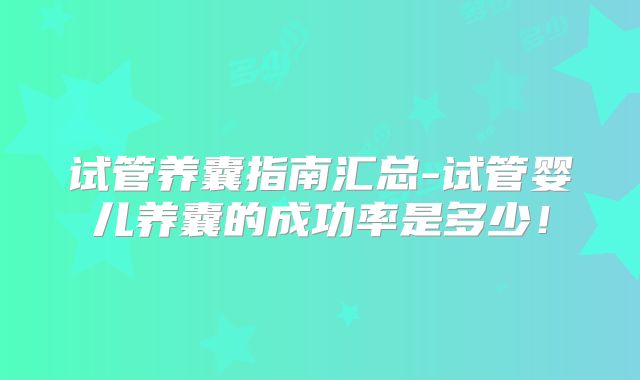 试管养囊指南汇总-试管婴儿养囊的成功率是多少！