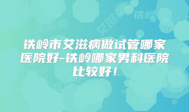 铁岭市艾滋病做试管哪家医院好-铁岭哪家男科医院比较好!