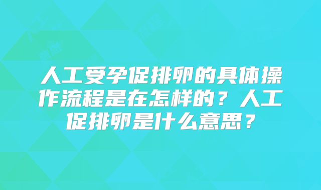 人工受孕促排卵的具体操作流程是在怎样的？人工促排卵是什么意思？