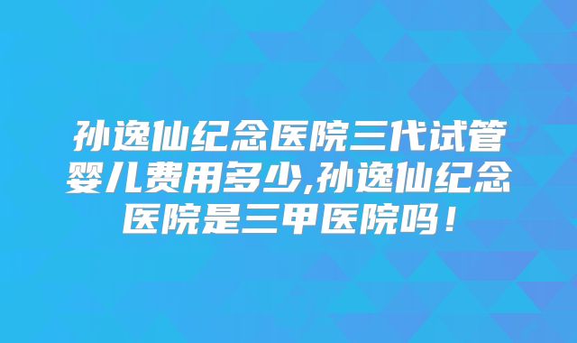 孙逸仙纪念医院三代试管婴儿费用多少,孙逸仙纪念医院是三甲医院吗！