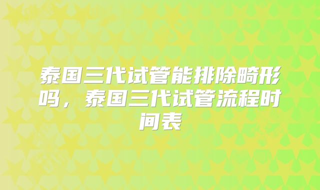 泰国三代试管能排除畸形吗，泰国三代试管流程时间表