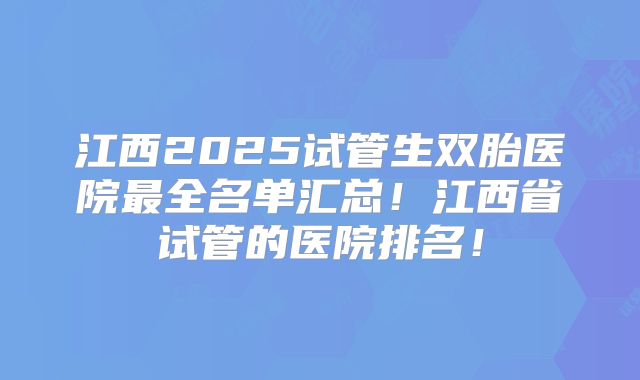 江西2025试管生双胎医院最全名单汇总！江西省试管的医院排名！