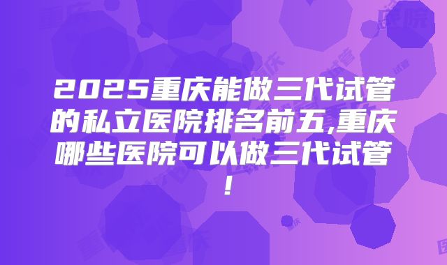 2025重庆能做三代试管的私立医院排名前五,重庆哪些医院可以做三代试管!