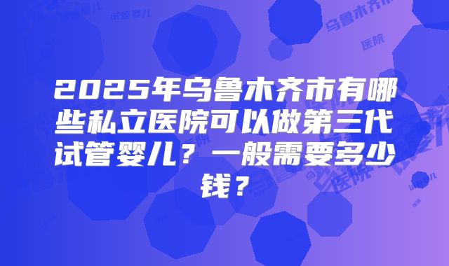 2025年乌鲁木齐市有哪些私立医院可以做第三代试管婴儿？一般需要多少钱？