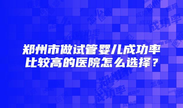 郑州市做试管婴儿成功率比较高的医院怎么选择?