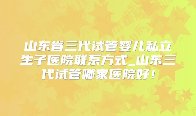 山东省三代试管婴儿私立生子医院联系方式_山东三代试管哪家医院好!