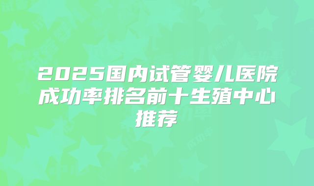 2025国内试管婴儿医院成功率排名前十生殖中心推荐