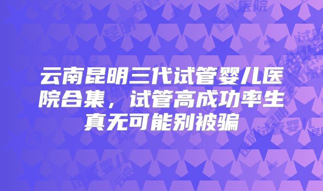 云南昆明三代试管婴儿医院合集,试管高成功率生真无可能别被骗
