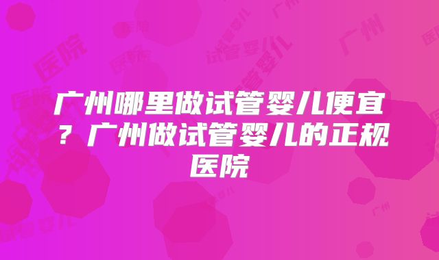 广州哪里做试管婴儿便宜？广州做试管婴儿的正规医院