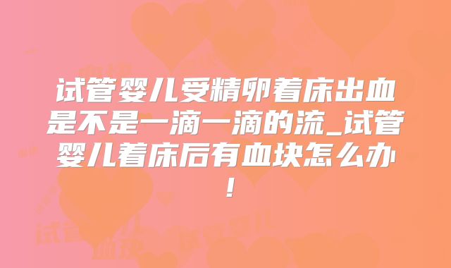 试管婴儿受精卵着床出血是不是一滴一滴的流_试管婴儿着床后有血块怎么办!