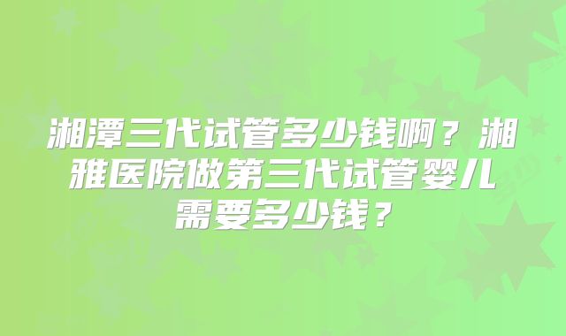 湘潭三代试管多少钱啊?湘雅医院做第三代试管婴儿需要多少钱?