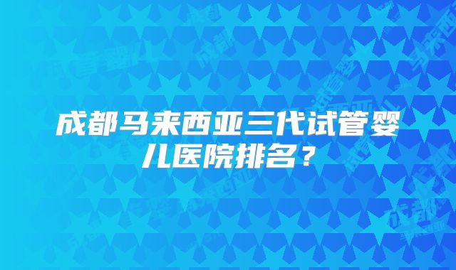 成都马来西亚三代试管婴儿医院排名?
