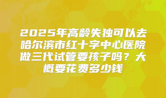 2025年高龄失独可以去哈尔滨市红十字中心医院做三代试管要孩子吗?大概要花费多少钱