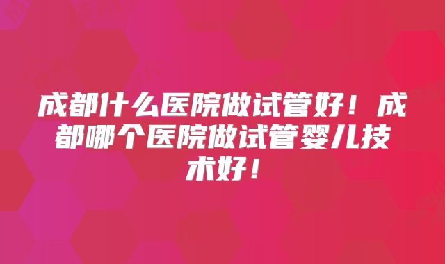 成都什么医院做试管好！成都哪个医院做试管婴儿技术好！